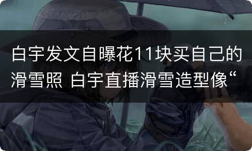 白宇发文自曝花11块买自己的滑雪照 白宇直播滑雪造型像“反派”