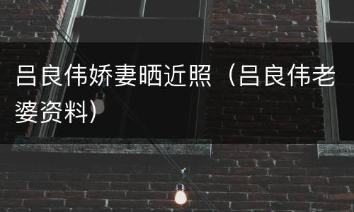 吕良伟娇妻晒近照（吕良伟老婆资料）