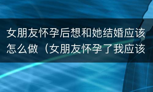 女朋友怀孕后想和她结婚应该怎么做（女朋友怀孕了我应该怎么做）