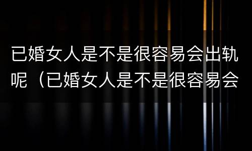 已婚女人是不是很容易会出轨呢（已婚女人是不是很容易会出轨呢）