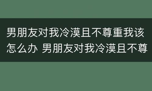 男朋友对我冷漠且不尊重我该怎么办 男朋友对我冷漠且不尊重我该怎么办呀