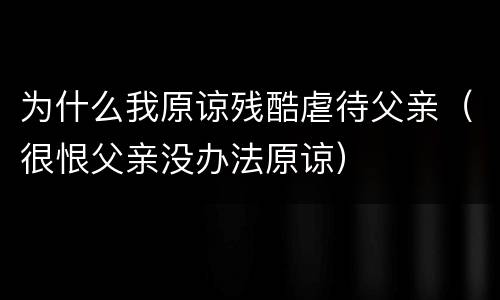 为什么我原谅残酷虐待父亲（很恨父亲没办法原谅）