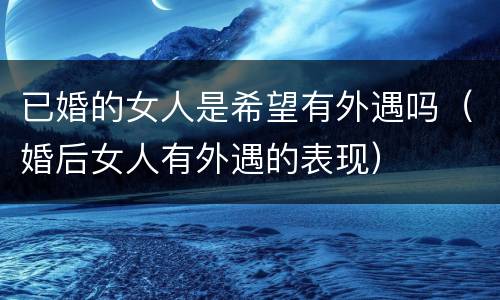 已婚的女人是希望有外遇吗（婚后女人有外遇的表现）