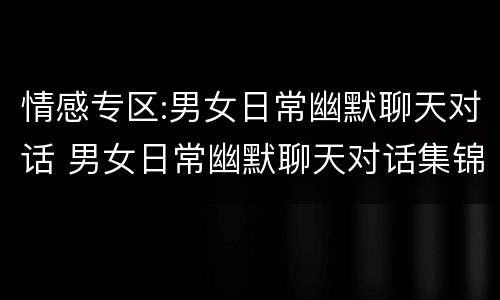 情感专区:男女日常幽默聊天对话 男女日常幽默聊天对话集锦 拔高你的情商