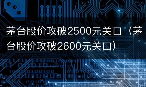 茅台股价攻破2500元关口（茅台股价攻破2600元关口）