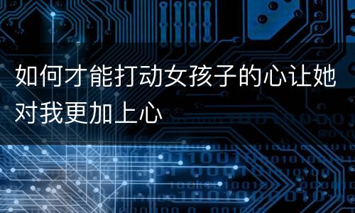 如何才能打动女孩子的心让她对我更加上心