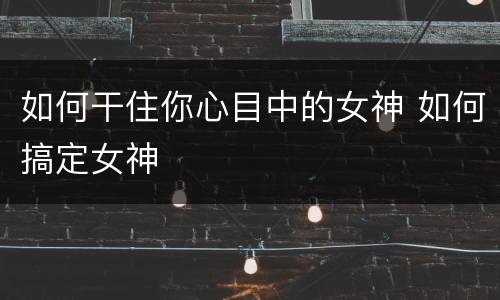 如何干住你心目中的女神 如何搞定女神