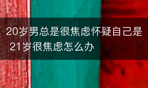 20岁男总是很焦虑怀疑自己是 21岁很焦虑怎么办