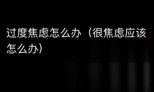 过度焦虑怎么办（很焦虑应该怎么办）