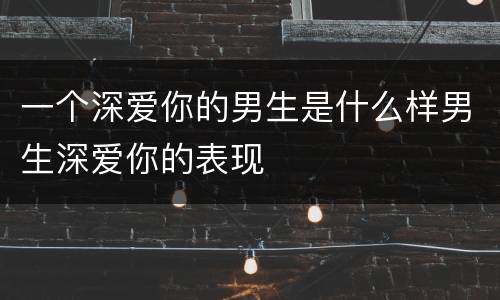 一个深爱你的男生是什么样男生深爱你的表现