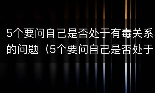 5个要问自己是否处于有毒关系的问题（5个要问自己是否处于有毒关系的问题）