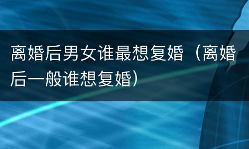 离婚后男女谁最想复婚（离婚后一般谁想复婚）