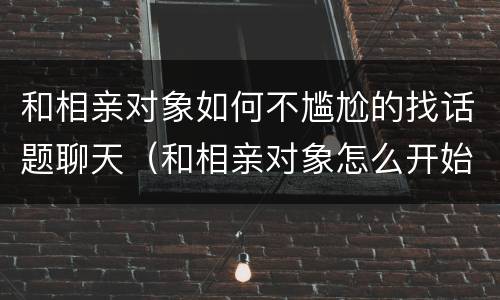 和相亲对象如何不尴尬的找话题聊天（和相亲对象怎么开始聊天）