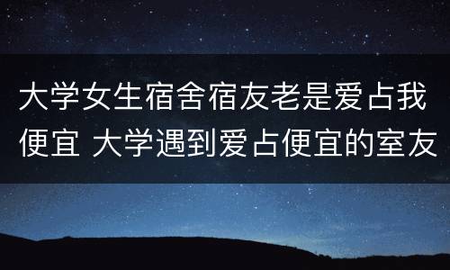 大学女生宿舍宿友老是爱占我便宜 大学遇到爱占便宜的室友怎么办