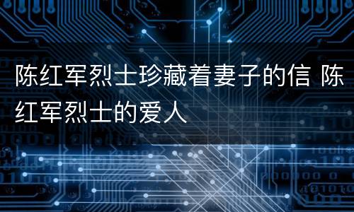 陈红军烈士珍藏着妻子的信 陈红军烈士的爱人
