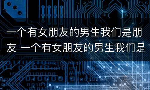 一个有女朋友的男生我们是朋友 一个有女朋友的男生我们是朋友嘛