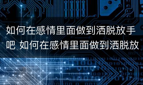 如何在感情里面做到洒脱放手吧 如何在感情里面做到洒脱放手吧女人