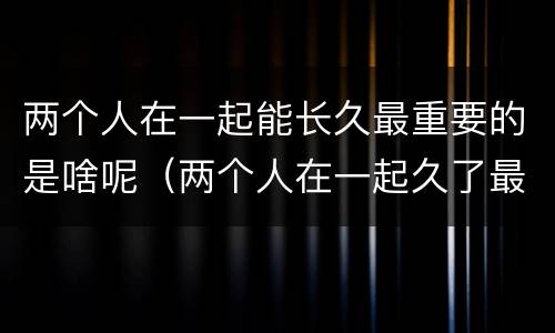两个人在一起能长久最重要的是啥呢（两个人在一起久了最重要的是什么）