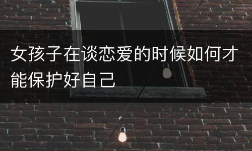女孩子在谈恋爱的时候如何才能保护好自己
