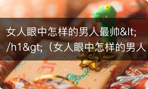 女人眼中怎样的男人最帅</h1>（女人眼中怎样的男人最帅气）