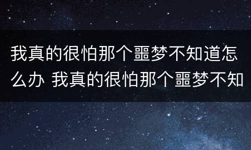 我真的很怕那个噩梦不知道怎么办 我真的很怕那个噩梦不知道怎么办英语