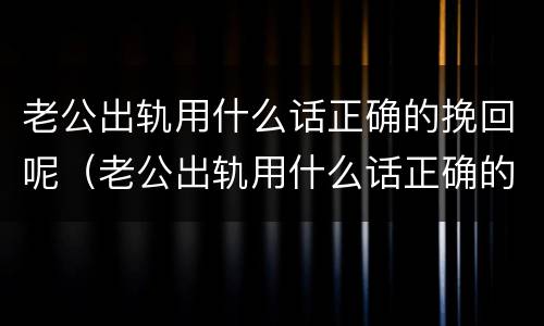 老公出轨用什么话正确的挽回呢（老公出轨用什么话正确的挽回呢女人）