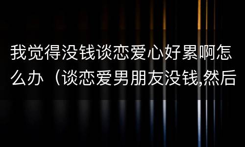 我觉得没钱谈恋爱心好累啊怎么办（谈恋爱男朋友没钱,然后感觉很累）