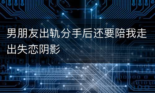 男朋友出轨分手后还要陪我走出失恋阴影