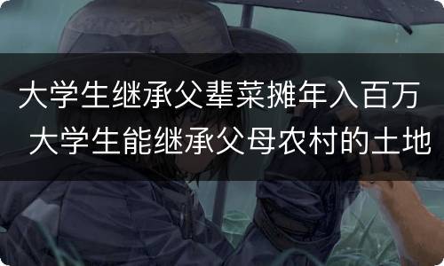 大学生继承父辈菜摊年入百万 大学生能继承父母农村的土地吗