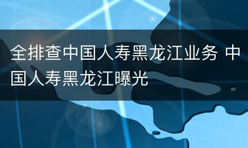全排查中国人寿黑龙江业务 中国人寿黑龙江曝光