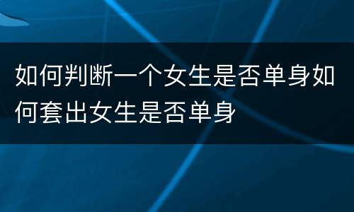 如何判断一个女生是否单身如何套出女生是否单身