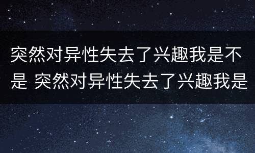 突然对异性失去了兴趣我是不是 突然对异性失去了兴趣我是不是不喜欢了