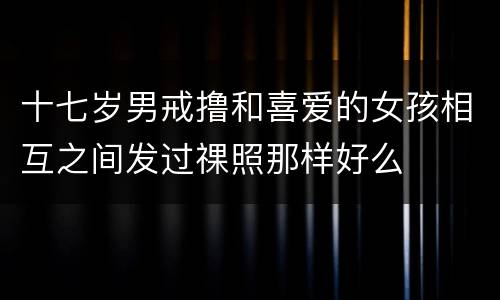 十七岁男戒撸和喜爱的女孩相互之间发过祼照那样好么