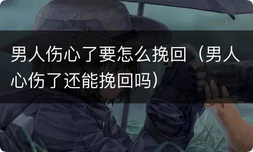 男人伤心了要怎么挽回（男人心伤了还能挽回吗）