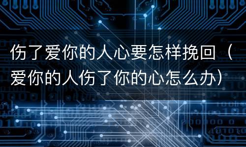 伤了爱你的人心要怎样挽回（爱你的人伤了你的心怎么办）