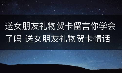 送女朋友礼物贺卡留言你学会了吗 送女朋友礼物贺卡情话 简短