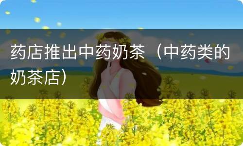 药店推出中药奶茶（中药类的奶茶店）