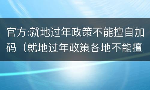 官方:就地过年政策不能擅自加码（就地过年政策各地不能擅自加码是什么意思）