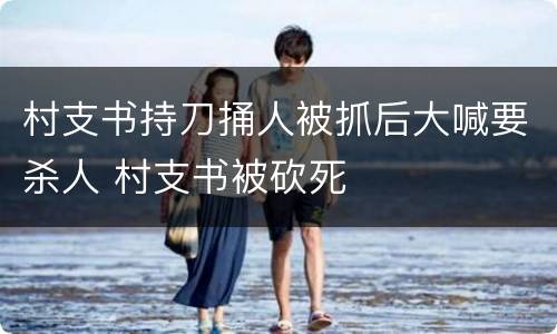 村支书持刀捅人被抓后大喊要杀人 村支书被砍死