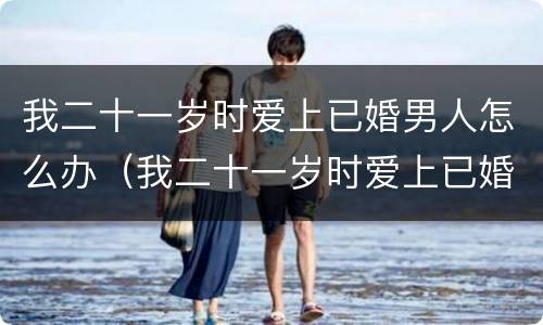 我二十一岁时爱上已婚男人怎么办（我二十一岁时爱上已婚男人怎么办呢）
