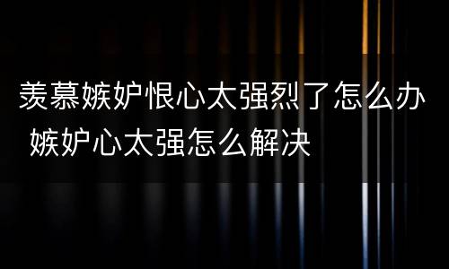 羡慕嫉妒恨心太强烈了怎么办 嫉妒心太强怎么解决
