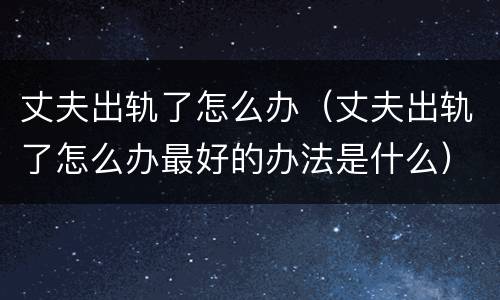 丈夫出轨了怎么办（丈夫出轨了怎么办最好的办法是什么）