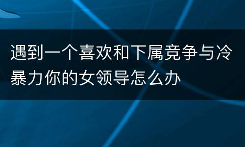 遇到一个喜欢和下属竞争与冷暴力你的女领导怎么办