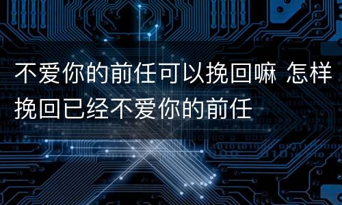 不爱你的前任可以挽回嘛 怎样挽回已经不爱你的前任