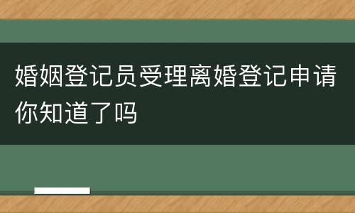 婚姻登记员受理离婚登记申请你知道了吗