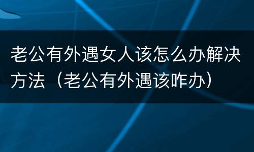老公有外遇女人该怎么办解决方法（老公有外遇该咋办）