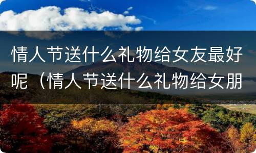 情人节送什么礼物给女友最好呢（情人节送什么礼物给女朋友最好?）