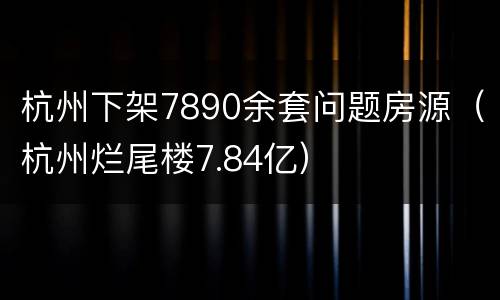 杭州下架7890余套问题房源（杭州烂尾楼7.84亿）