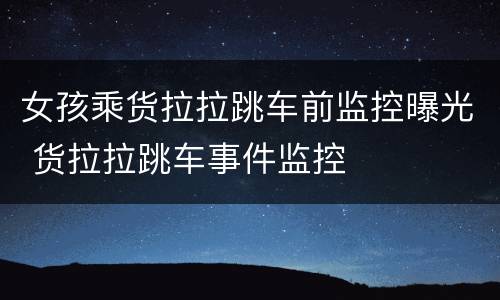 女孩乘货拉拉跳车前监控曝光 货拉拉跳车事件监控