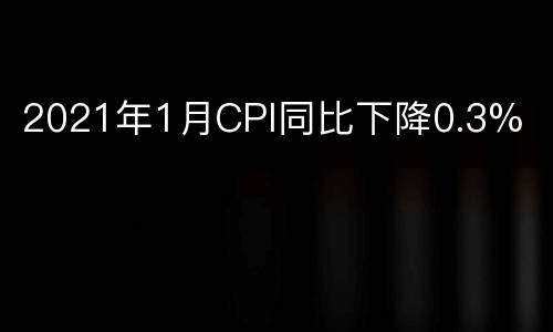 2021年1月CPI同比下降0.3%